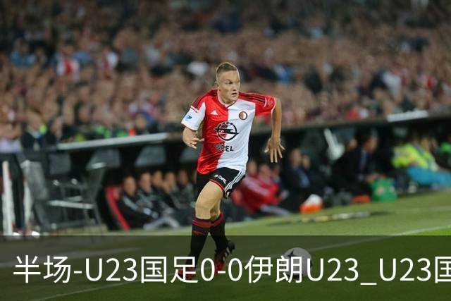 半场-U23国足0-0伊朗U23 U23国足控球率仅三成，3脚打门0射正